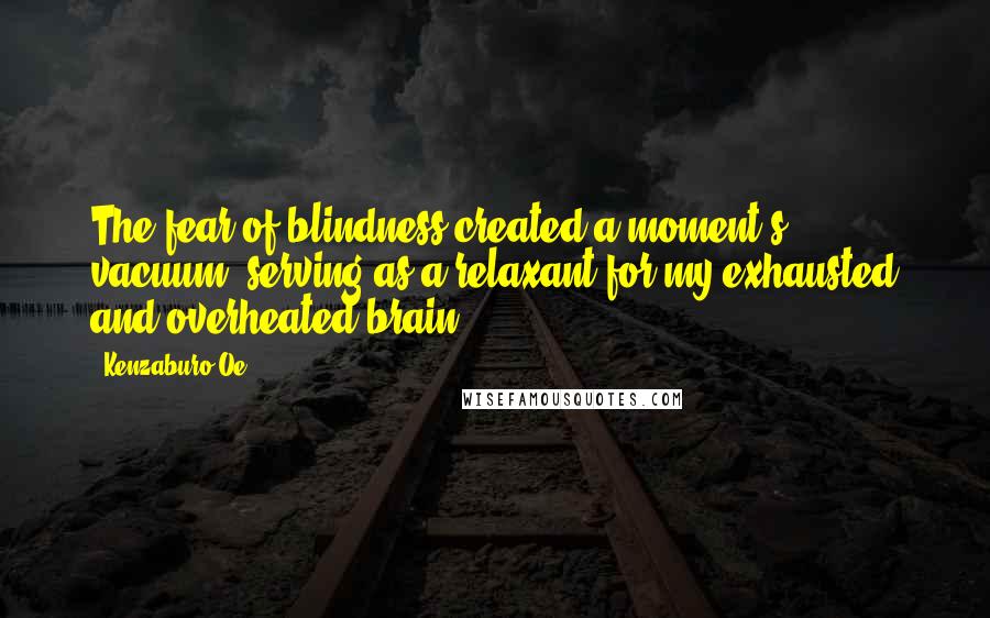 Kenzaburo Oe Quotes: The fear of blindness created a moment's vacuum, serving as a relaxant for my exhausted and overheated brain.