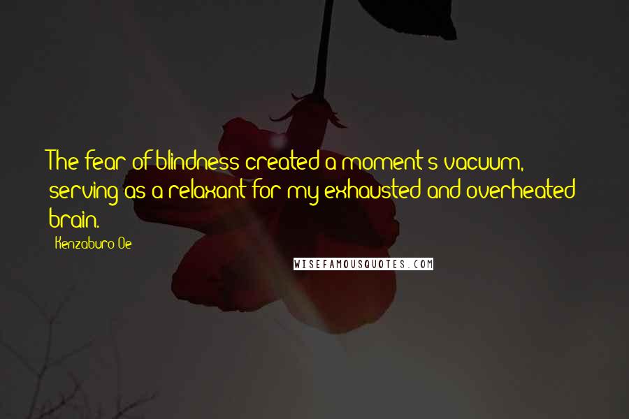 Kenzaburo Oe Quotes: The fear of blindness created a moment's vacuum, serving as a relaxant for my exhausted and overheated brain.