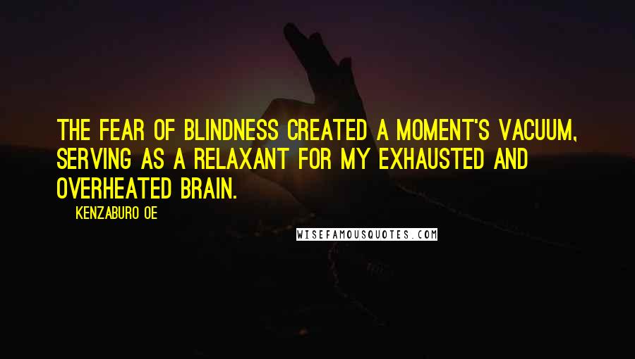 Kenzaburo Oe Quotes: The fear of blindness created a moment's vacuum, serving as a relaxant for my exhausted and overheated brain.