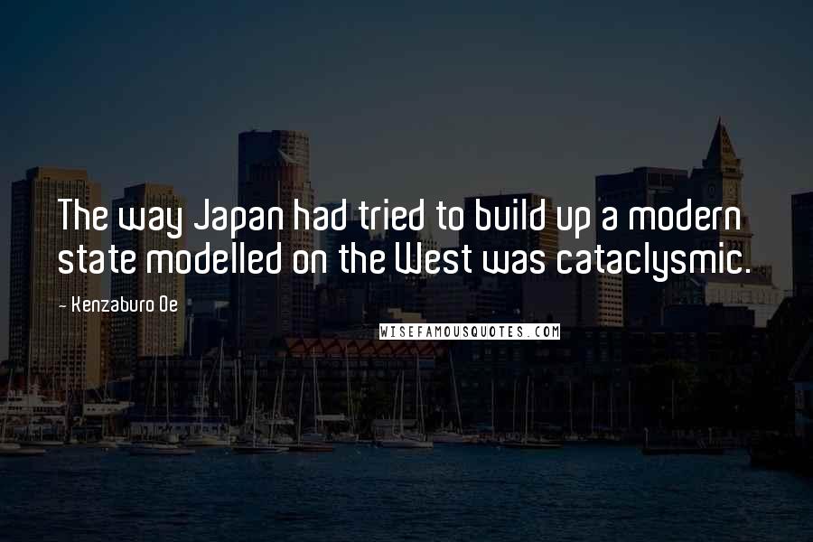 Kenzaburo Oe Quotes: The way Japan had tried to build up a modern state modelled on the West was cataclysmic.