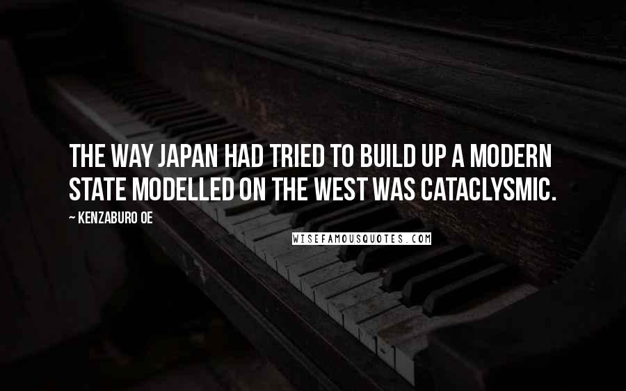 Kenzaburo Oe Quotes: The way Japan had tried to build up a modern state modelled on the West was cataclysmic.