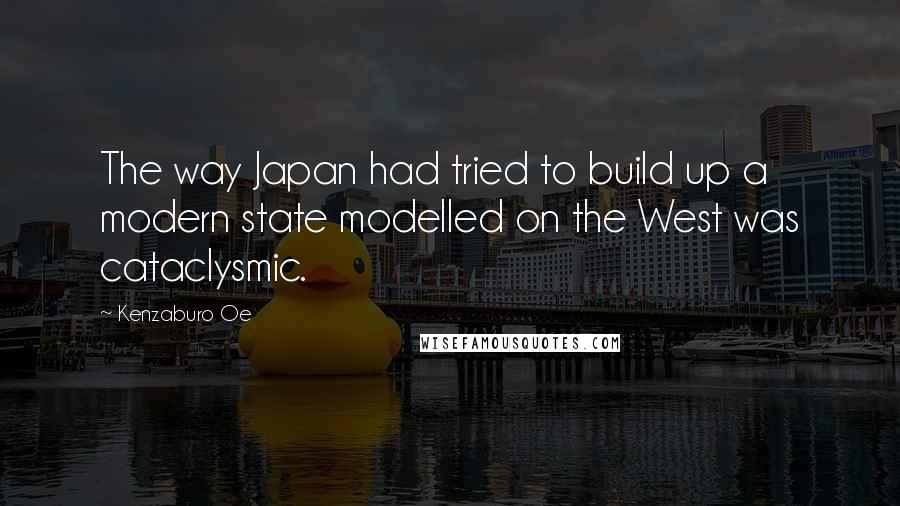 Kenzaburo Oe Quotes: The way Japan had tried to build up a modern state modelled on the West was cataclysmic.