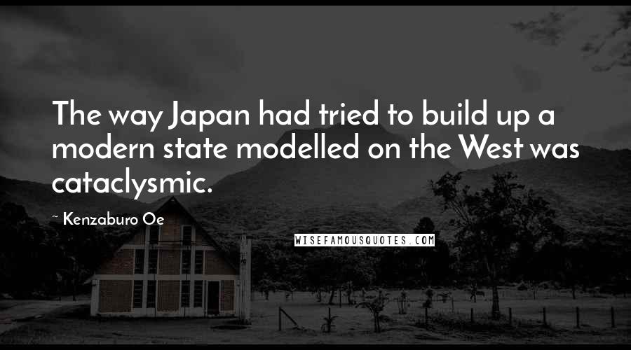 Kenzaburo Oe Quotes: The way Japan had tried to build up a modern state modelled on the West was cataclysmic.