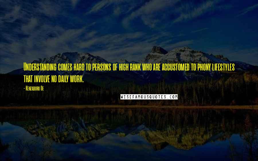 Kenzaburo Oe Quotes: Understanding comes hard to persons of high rank who are accustomed to phony lifestyles that involve no daily work.