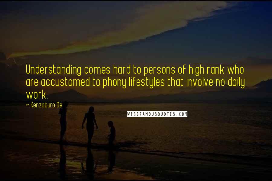 Kenzaburo Oe Quotes: Understanding comes hard to persons of high rank who are accustomed to phony lifestyles that involve no daily work.