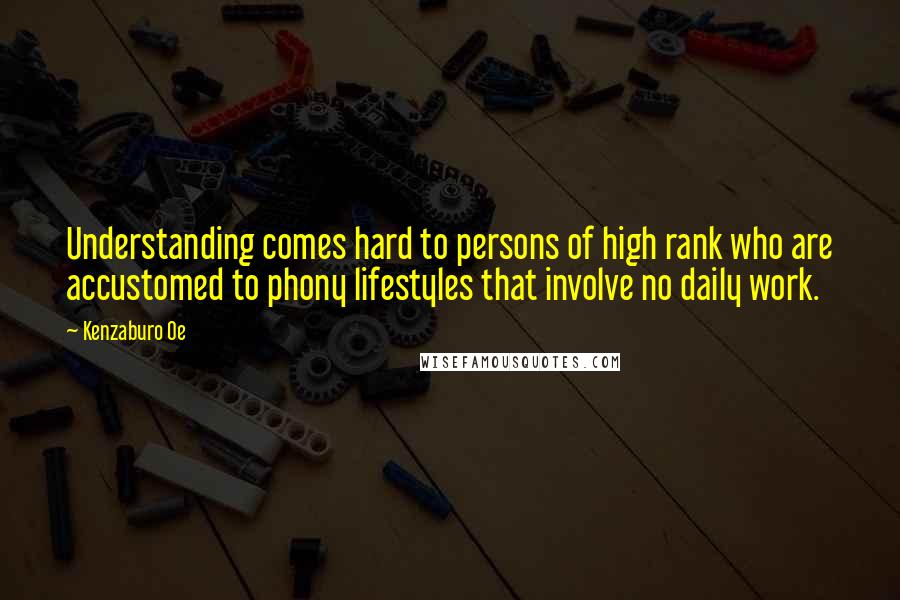 Kenzaburo Oe Quotes: Understanding comes hard to persons of high rank who are accustomed to phony lifestyles that involve no daily work.