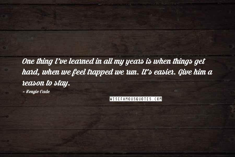 Kenzie Cade Quotes: One thing I've learned in all my years is when things get hard, when we feel trapped we run. It's easier. Give him a reason to stay.