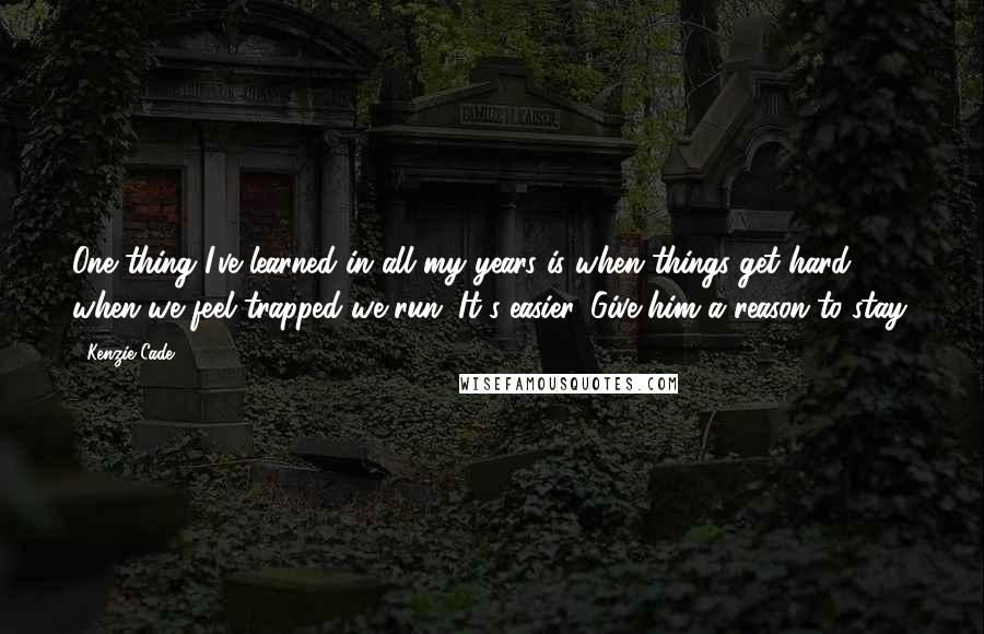 Kenzie Cade Quotes: One thing I've learned in all my years is when things get hard, when we feel trapped we run. It's easier. Give him a reason to stay.