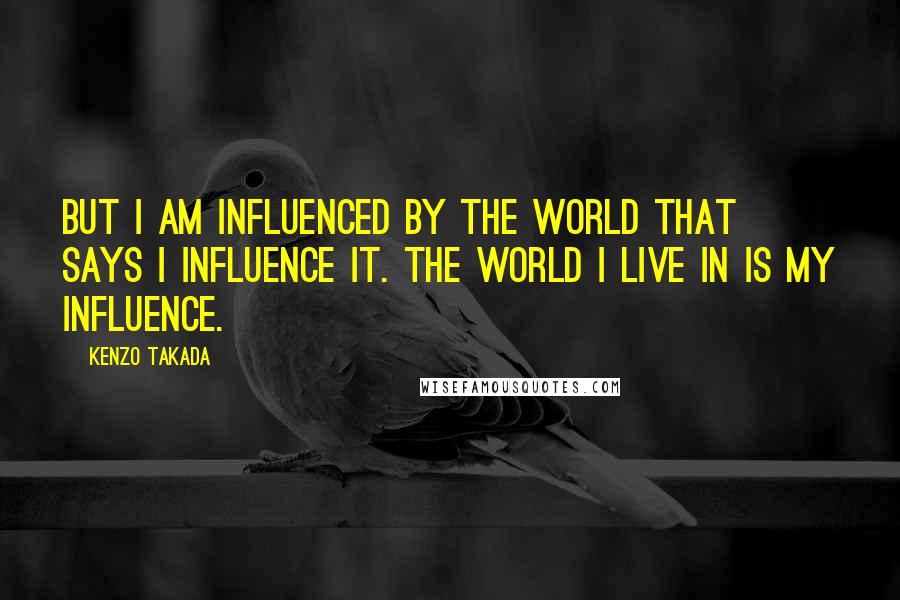 Kenzo Takada Quotes: But I am influenced by the world that says I influence it. The world I live in is my influence.