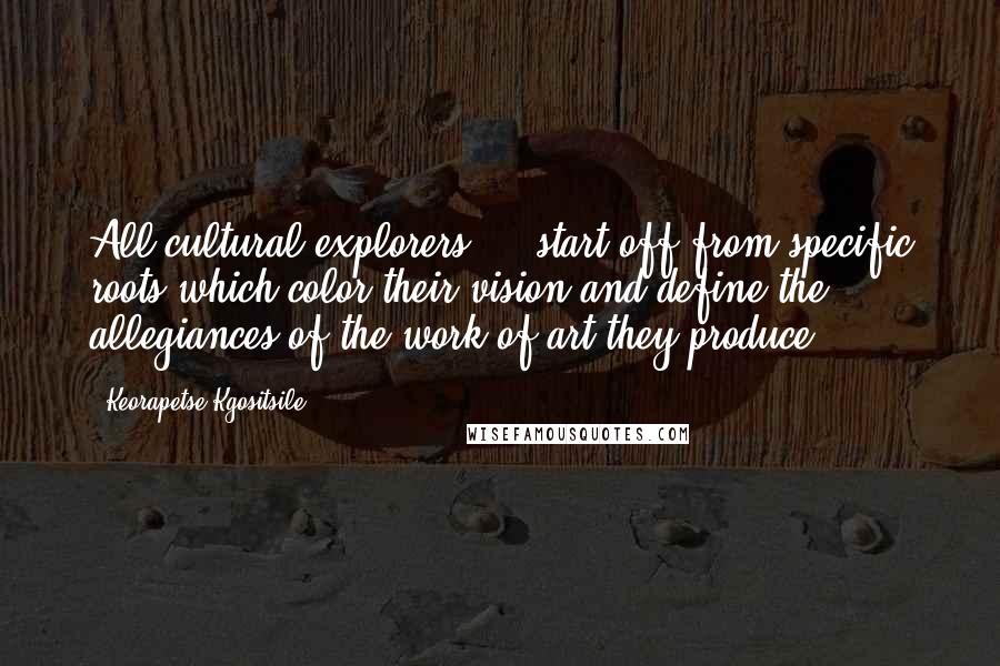 Keorapetse Kgositsile Quotes: All cultural explorers ... start off from specific roots which color their vision and define the allegiances of the work of art they produce.