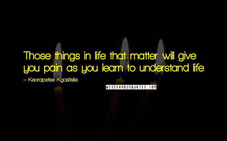 Keorapetse Kgositsile Quotes: Those things in life that matter will give you pain as you learn to understand life.