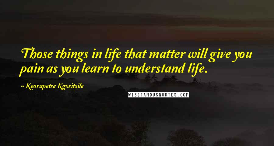 Keorapetse Kgositsile Quotes: Those things in life that matter will give you pain as you learn to understand life.