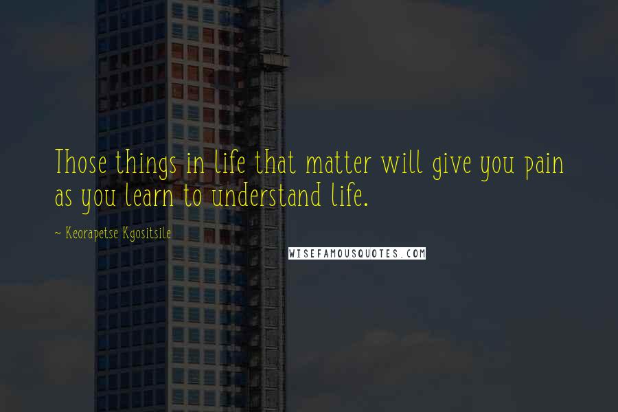 Keorapetse Kgositsile Quotes: Those things in life that matter will give you pain as you learn to understand life.
