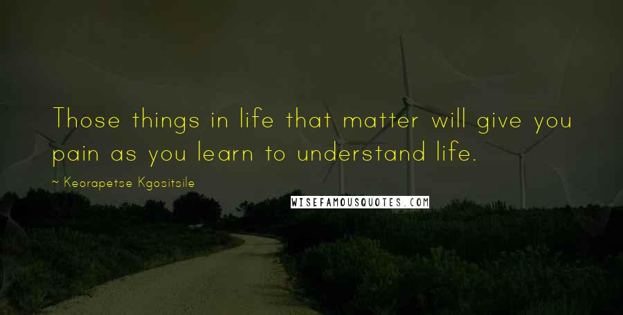 Keorapetse Kgositsile Quotes: Those things in life that matter will give you pain as you learn to understand life.