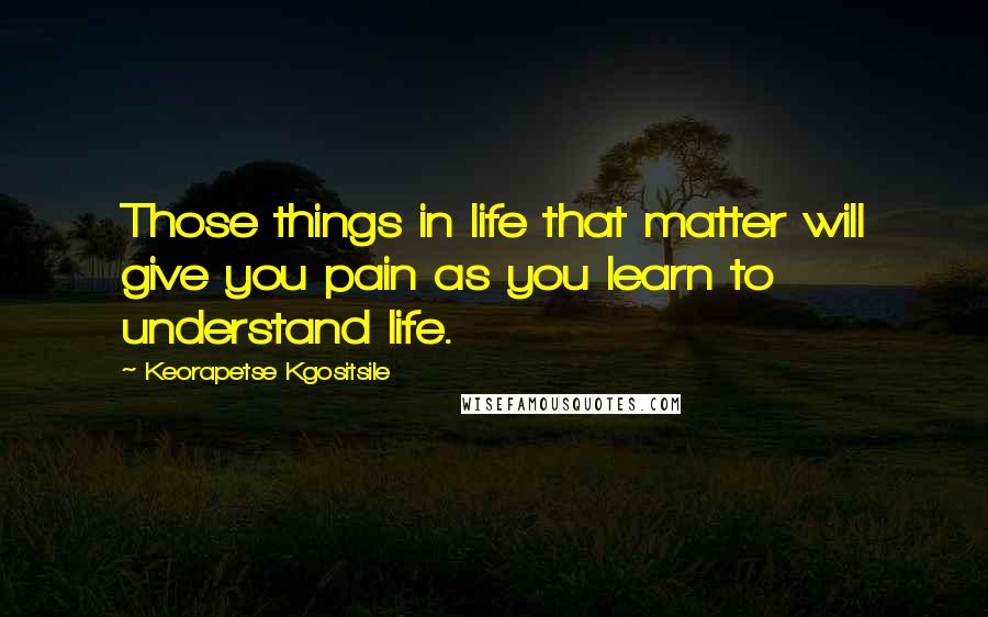 Keorapetse Kgositsile Quotes: Those things in life that matter will give you pain as you learn to understand life.