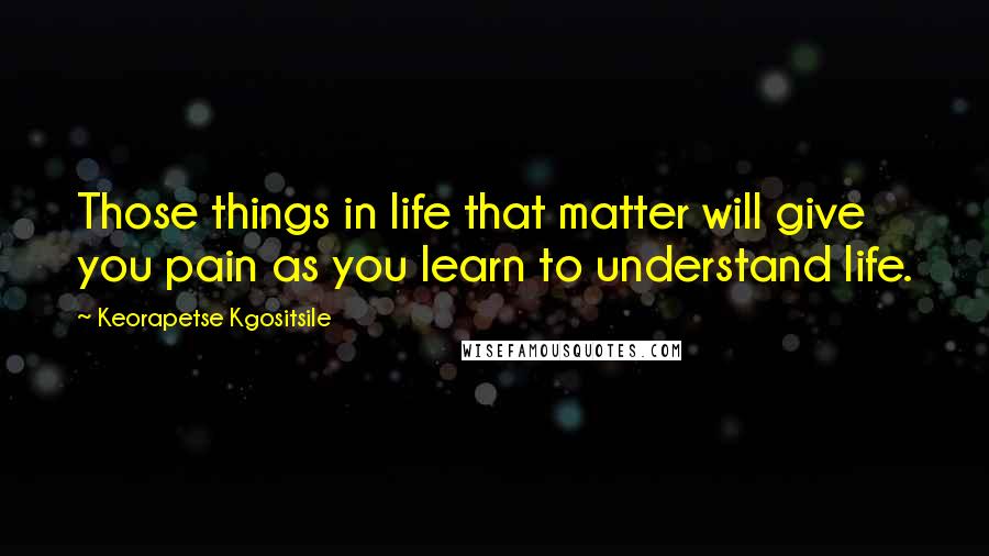 Keorapetse Kgositsile Quotes: Those things in life that matter will give you pain as you learn to understand life.