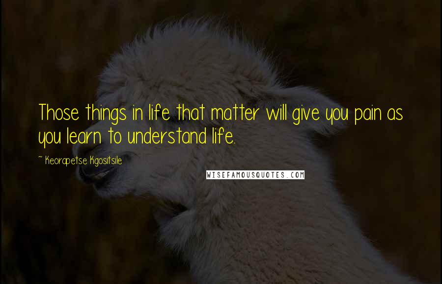 Keorapetse Kgositsile Quotes: Those things in life that matter will give you pain as you learn to understand life.