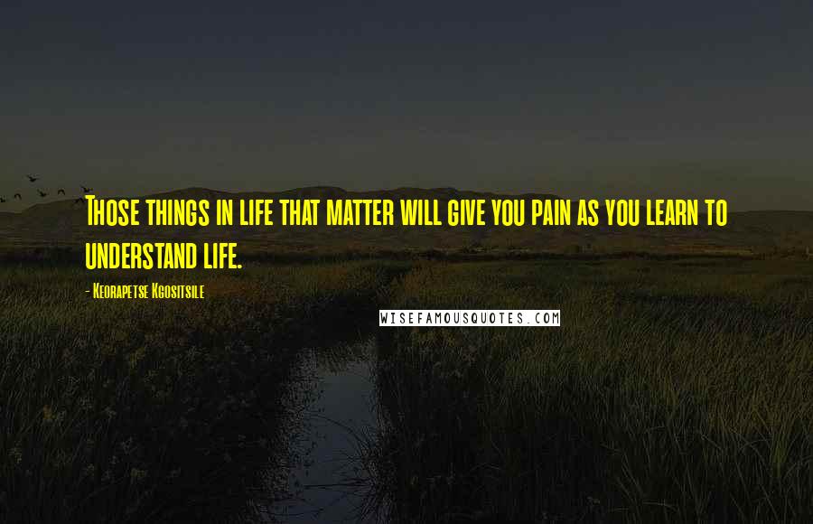 Keorapetse Kgositsile Quotes: Those things in life that matter will give you pain as you learn to understand life.