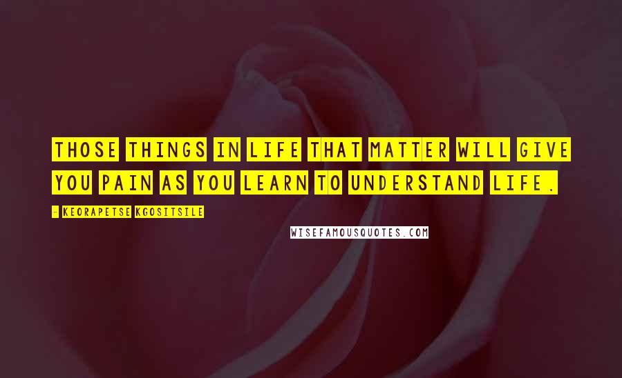 Keorapetse Kgositsile Quotes: Those things in life that matter will give you pain as you learn to understand life.