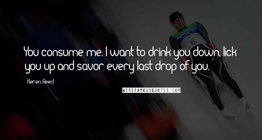 Keren Reed Quotes: You consume me. I want to drink you down, lick you up and savor every last drop of you.