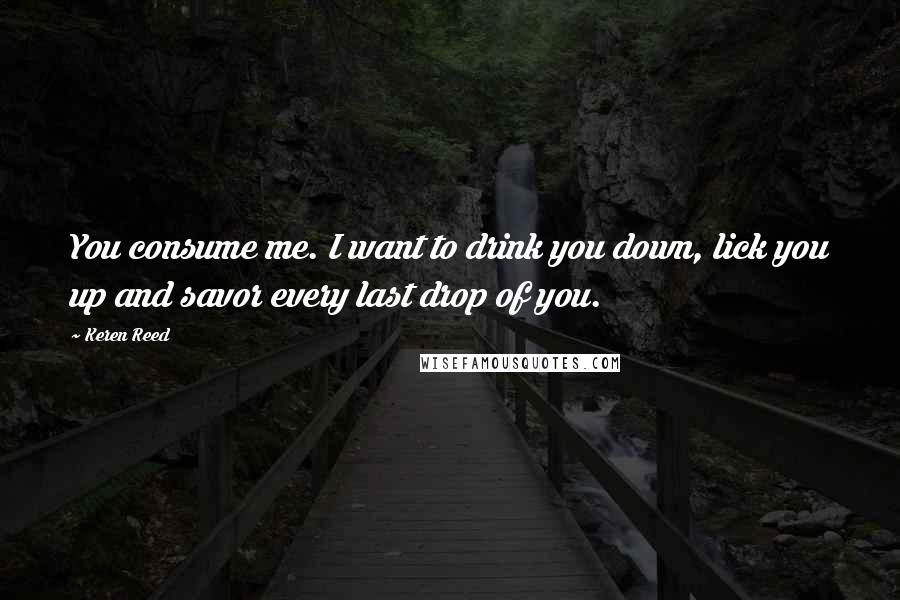 Keren Reed Quotes: You consume me. I want to drink you down, lick you up and savor every last drop of you.