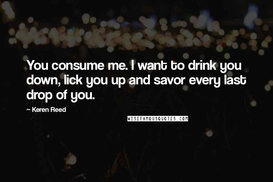 Keren Reed Quotes: You consume me. I want to drink you down, lick you up and savor every last drop of you.