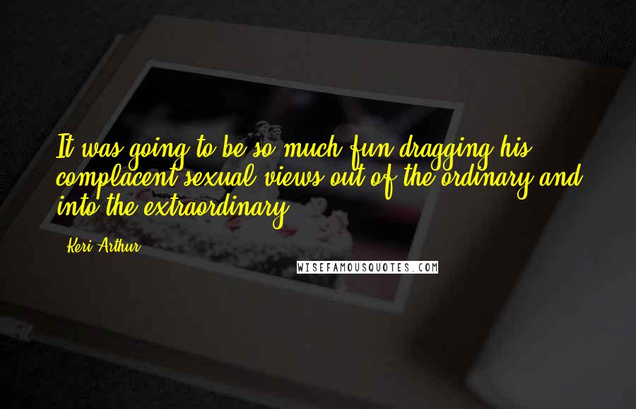 Keri Arthur Quotes: It was going to be so much fun dragging his complacent sexual views out of the ordinary and into the extraordinary.