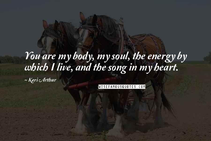 Keri Arthur Quotes: You are my body, my soul, the energy by which I live, and the song in my heart.