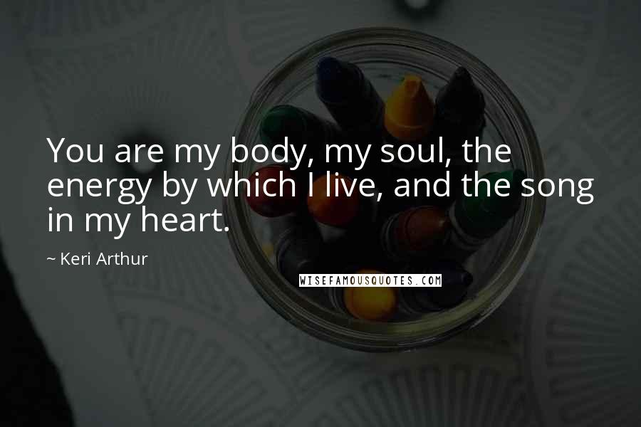 Keri Arthur Quotes: You are my body, my soul, the energy by which I live, and the song in my heart.