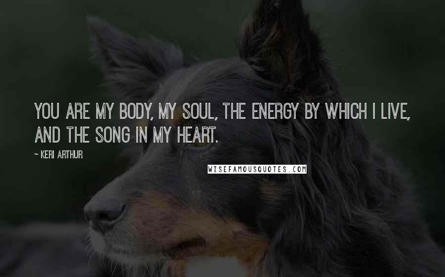 Keri Arthur Quotes: You are my body, my soul, the energy by which I live, and the song in my heart.