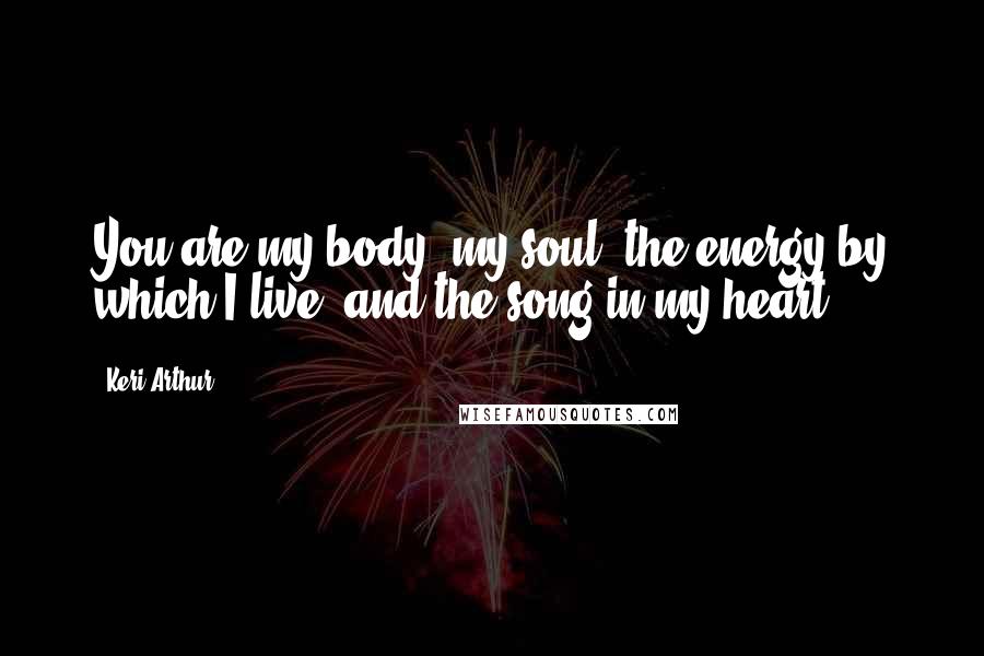 Keri Arthur Quotes: You are my body, my soul, the energy by which I live, and the song in my heart.
