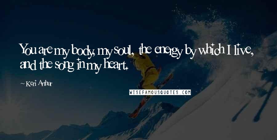 Keri Arthur Quotes: You are my body, my soul, the energy by which I live, and the song in my heart.