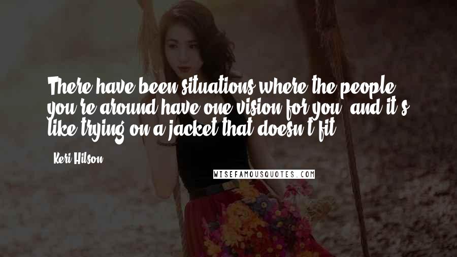 Keri Hilson Quotes: There have been situations where the people you're around have one vision for you, and it's like trying on a jacket that doesn't fit.
