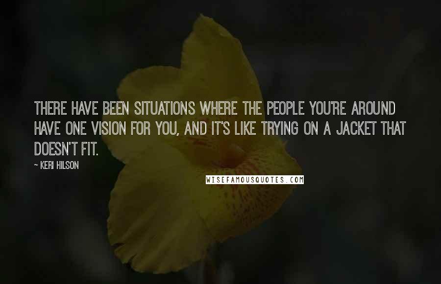 Keri Hilson Quotes: There have been situations where the people you're around have one vision for you, and it's like trying on a jacket that doesn't fit.