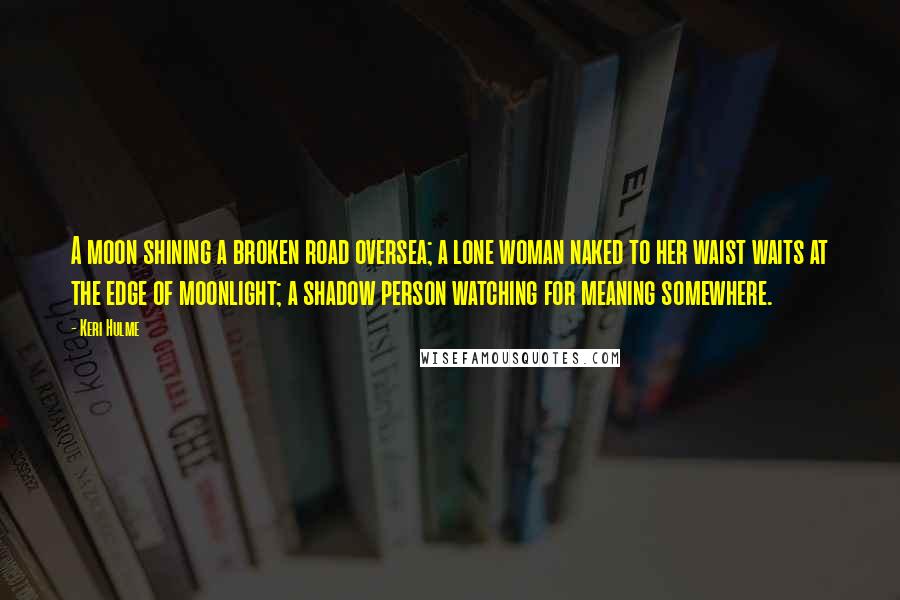 Keri Hulme Quotes: A moon shining a broken road oversea; a lone woman naked to her waist waits at the edge of moonlight; a shadow person watching for meaning somewhere.