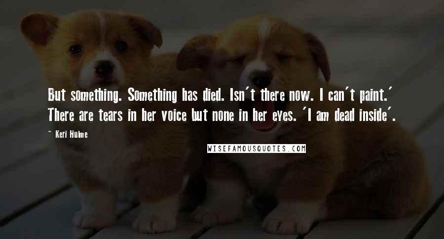 Keri Hulme Quotes: But something. Something has died. Isn't there now. I can't paint.' There are tears in her voice but none in her eyes. 'I am dead inside'.