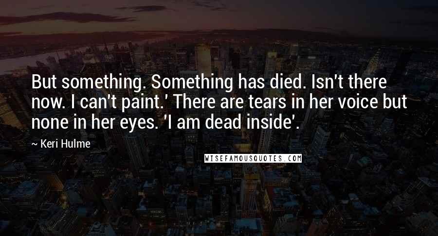 Keri Hulme Quotes: But something. Something has died. Isn't there now. I can't paint.' There are tears in her voice but none in her eyes. 'I am dead inside'.