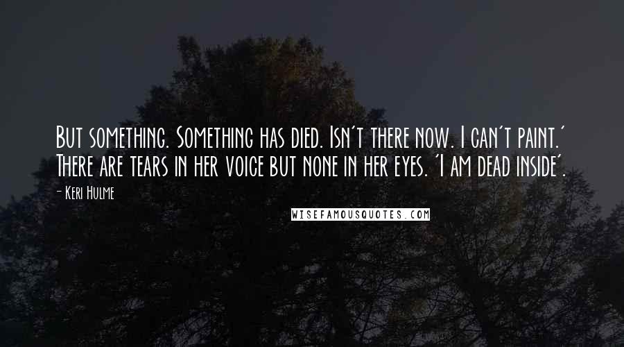 Keri Hulme Quotes: But something. Something has died. Isn't there now. I can't paint.' There are tears in her voice but none in her eyes. 'I am dead inside'.