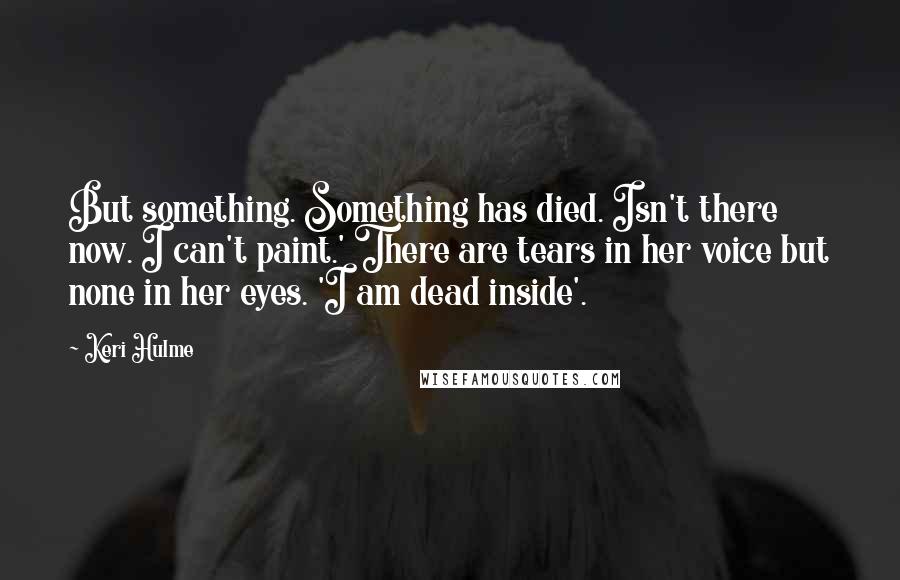 Keri Hulme Quotes: But something. Something has died. Isn't there now. I can't paint.' There are tears in her voice but none in her eyes. 'I am dead inside'.