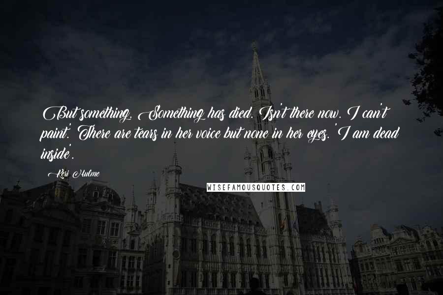 Keri Hulme Quotes: But something. Something has died. Isn't there now. I can't paint.' There are tears in her voice but none in her eyes. 'I am dead inside'.