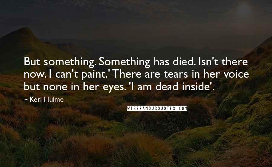 Keri Hulme Quotes: But something. Something has died. Isn't there now. I can't paint.' There are tears in her voice but none in her eyes. 'I am dead inside'.