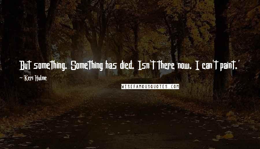 Keri Hulme Quotes: But something. Something has died. Isn't there now. I can't paint.' There are tears in her voice but none in her eyes. 'I am dead inside'.