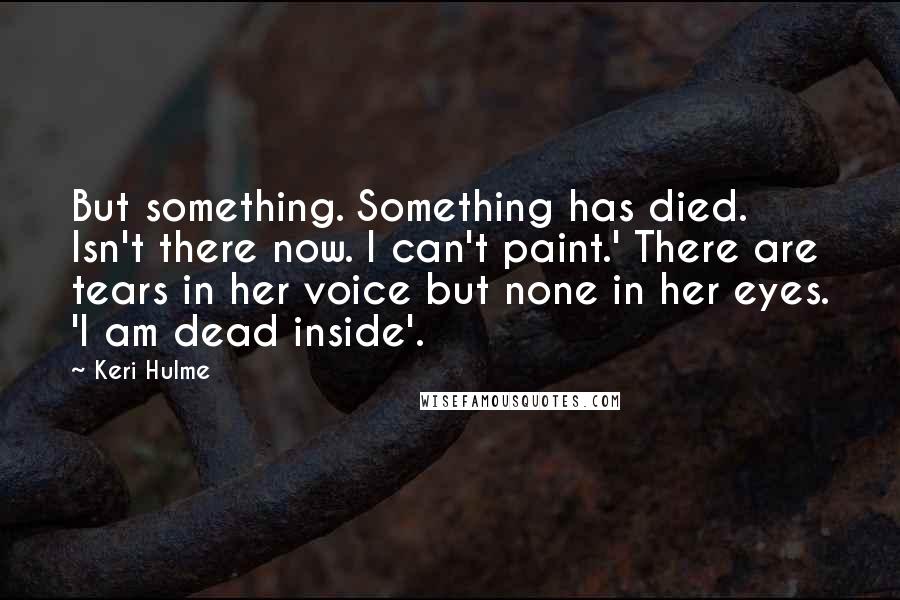 Keri Hulme Quotes: But something. Something has died. Isn't there now. I can't paint.' There are tears in her voice but none in her eyes. 'I am dead inside'.