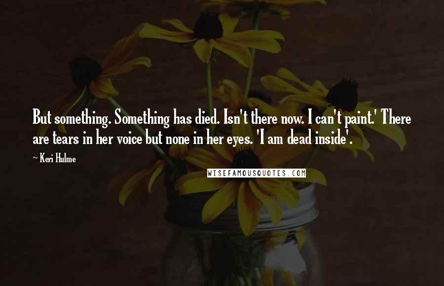 Keri Hulme Quotes: But something. Something has died. Isn't there now. I can't paint.' There are tears in her voice but none in her eyes. 'I am dead inside'.