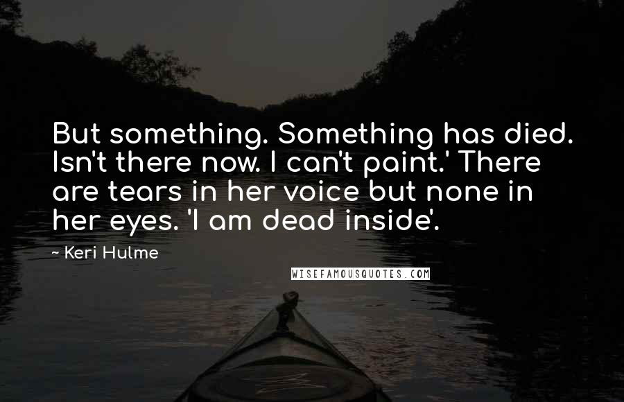 Keri Hulme Quotes: But something. Something has died. Isn't there now. I can't paint.' There are tears in her voice but none in her eyes. 'I am dead inside'.