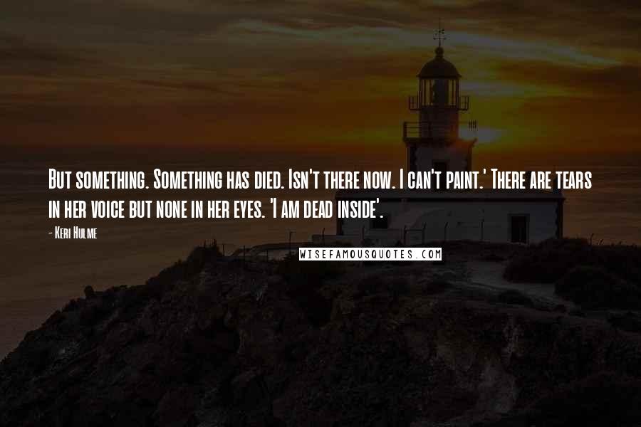 Keri Hulme Quotes: But something. Something has died. Isn't there now. I can't paint.' There are tears in her voice but none in her eyes. 'I am dead inside'.