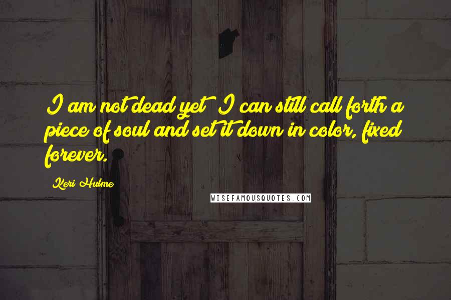 Keri Hulme Quotes: I am not dead yet! I can still call forth a piece of soul and set it down in color, fixed forever.