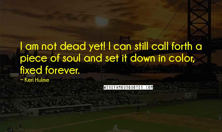 Keri Hulme Quotes: I am not dead yet! I can still call forth a piece of soul and set it down in color, fixed forever.