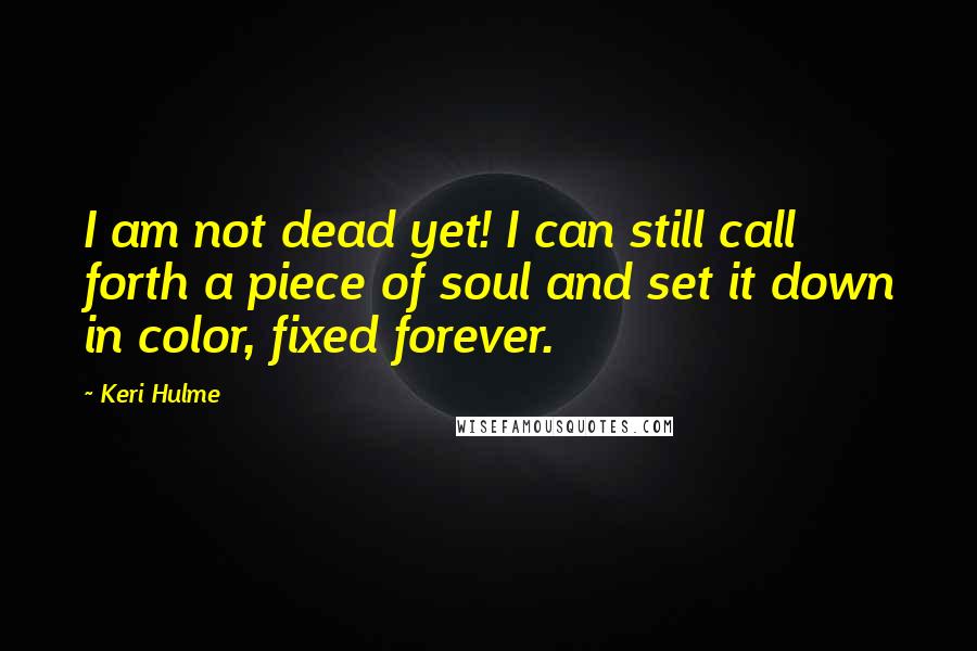 Keri Hulme Quotes: I am not dead yet! I can still call forth a piece of soul and set it down in color, fixed forever.