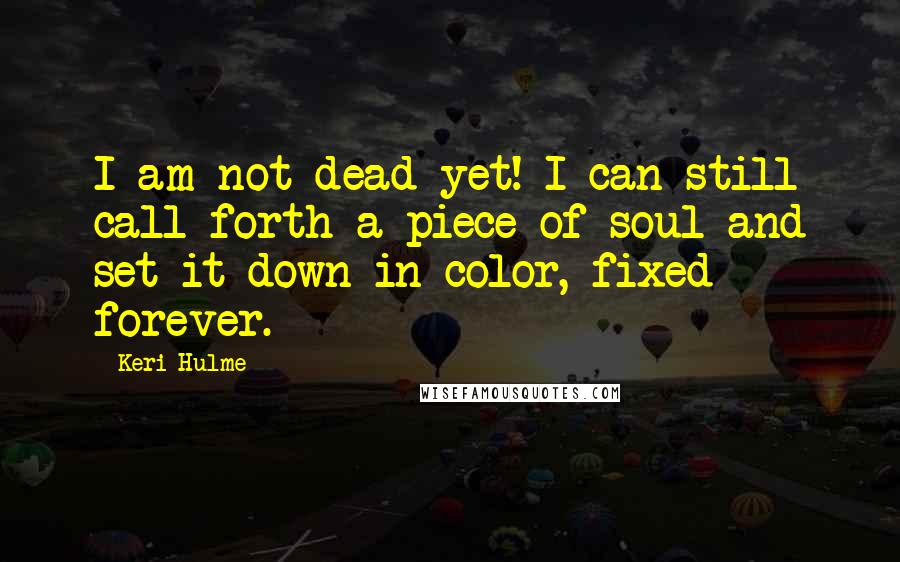 Keri Hulme Quotes: I am not dead yet! I can still call forth a piece of soul and set it down in color, fixed forever.